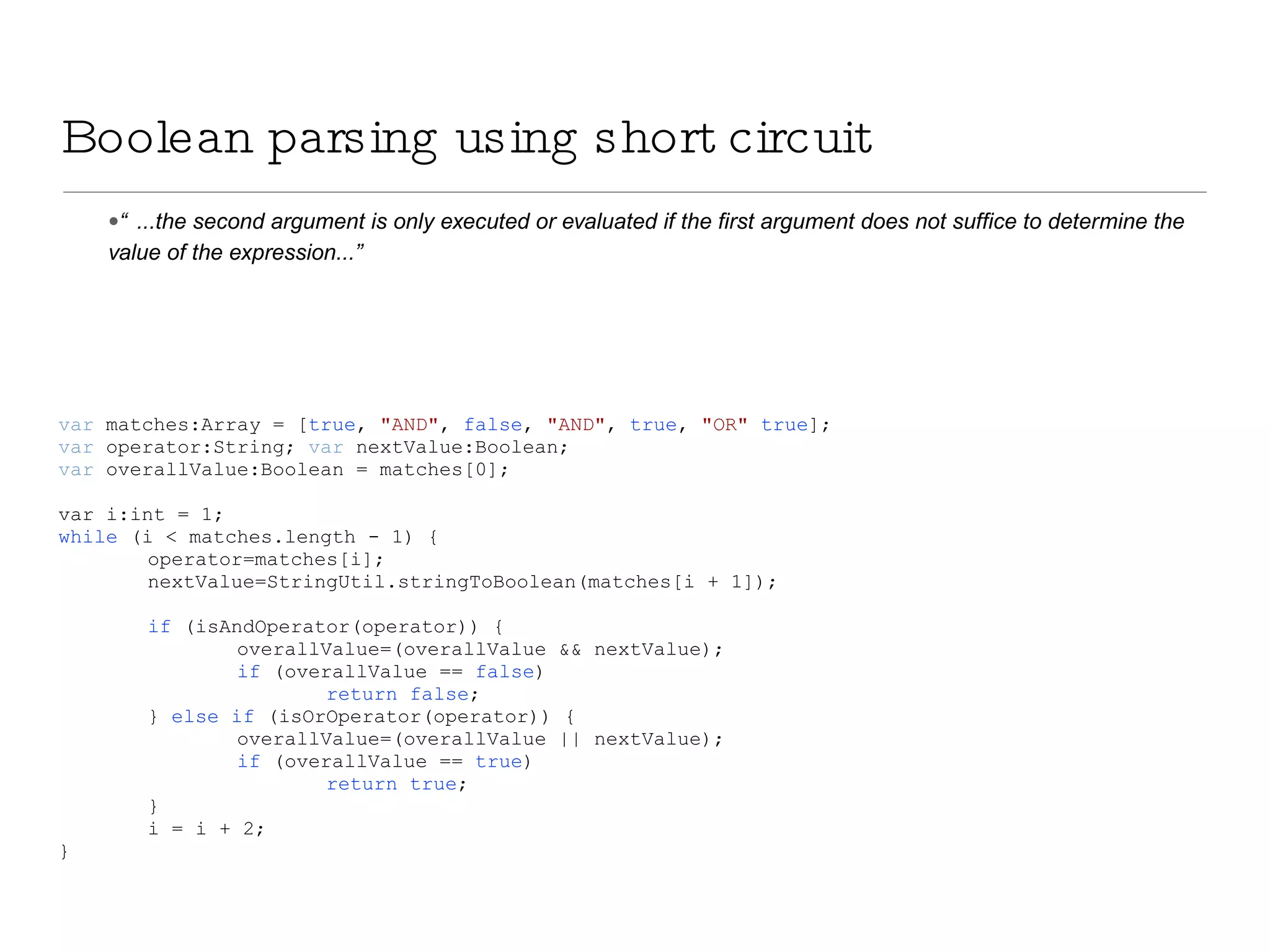 Boolean parsing using short circuit “ ...the second argument is only executed or evaluated if the first argument does not suffice to determine the value of the expression...” var  matches:Array = [ true ,  &quot;AND&quot; ,  false ,  &quot;AND&quot; ,  true ,  &quot;OR&quot;   true ]; var  operator:String;  var  nextValue:Boolean; var  overallValue:Boolean = matches[0]; var i:int = 1; while  (i < matches.length - 1) { operator=matches[i]; nextValue=StringUtil.stringToBoolean(matches[i + 1]); if  (isAndOperator(operator)) { overallValue=(overallValue && nextValue); if  (overallValue ==  false ) return   false ; }  else   if  (isOrOperator(operator)) { overallValue=(overallValue || nextValue); if  (overallValue ==  true ) return   true ; } i = i + 2; } 