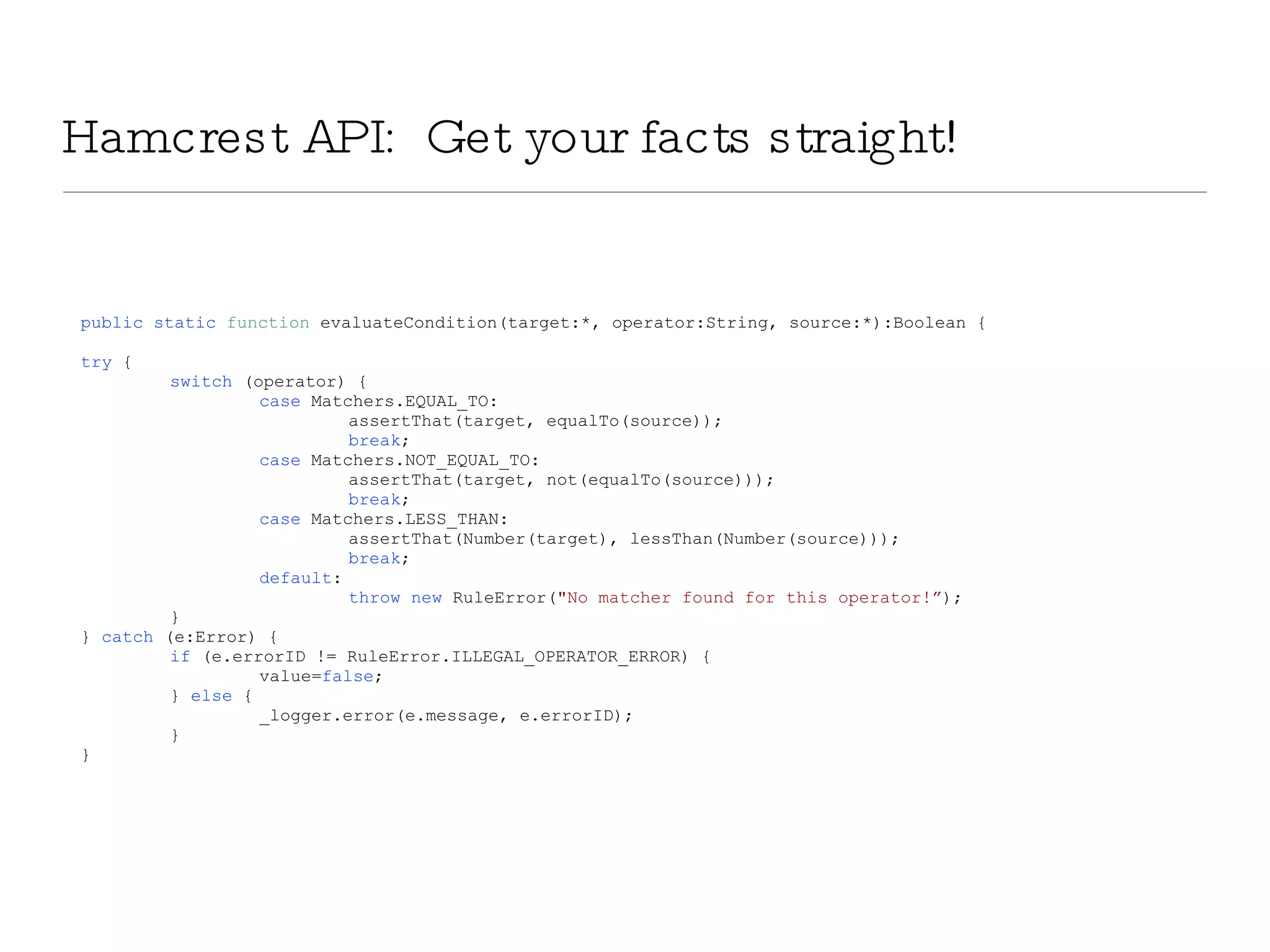 Hamcrest API:  Get your facts straight! public   static   function  evaluateCondition(target:*, operator:String, source:*):Boolean { try  { switch  (operator) { case  Matchers.EQUAL_TO: assertThat(target, equalTo(source)); break ; case  Matchers.NOT_EQUAL_TO: assertThat(target, not(equalTo(source))); break ; case  Matchers.LESS_THAN: assertThat(Number(target), lessThan(Number(source))); break ; default : throw   new  RuleError( &quot;No matcher found for this operator!” ); } }  catch  (e:Error) { if  (e.errorID != RuleError.ILLEGAL_OPERATOR_ERROR) { value= false ; }  else  { _logger.error(e.message, e.errorID); } } 