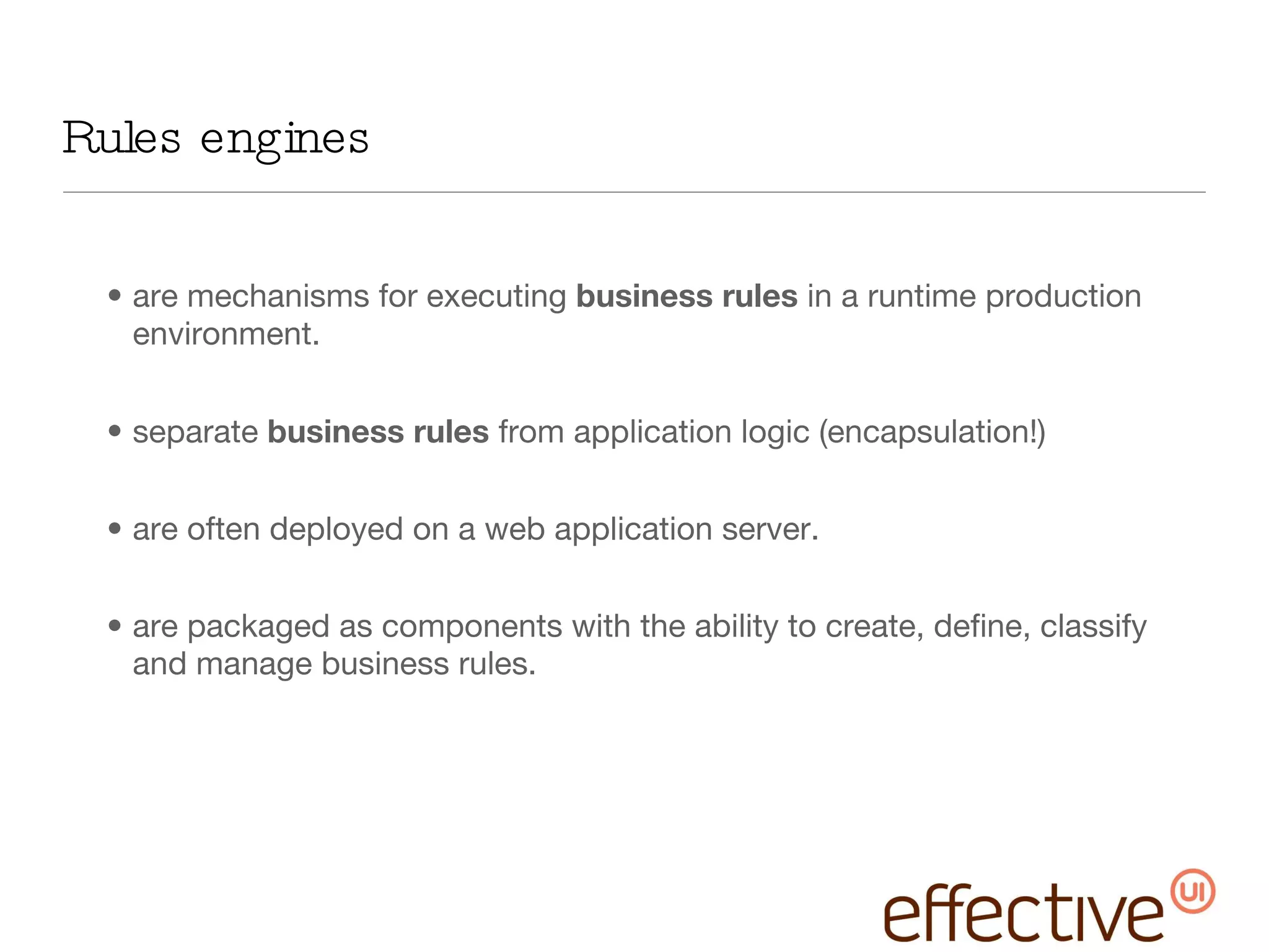 Rules engines  are mechanisms for executing  business rules  in a runtime production environment.  separate  business rules  from application logic (encapsulation!) are often deployed on a web application server. are packaged as components with the ability to create, define, classify and manage business rules. 