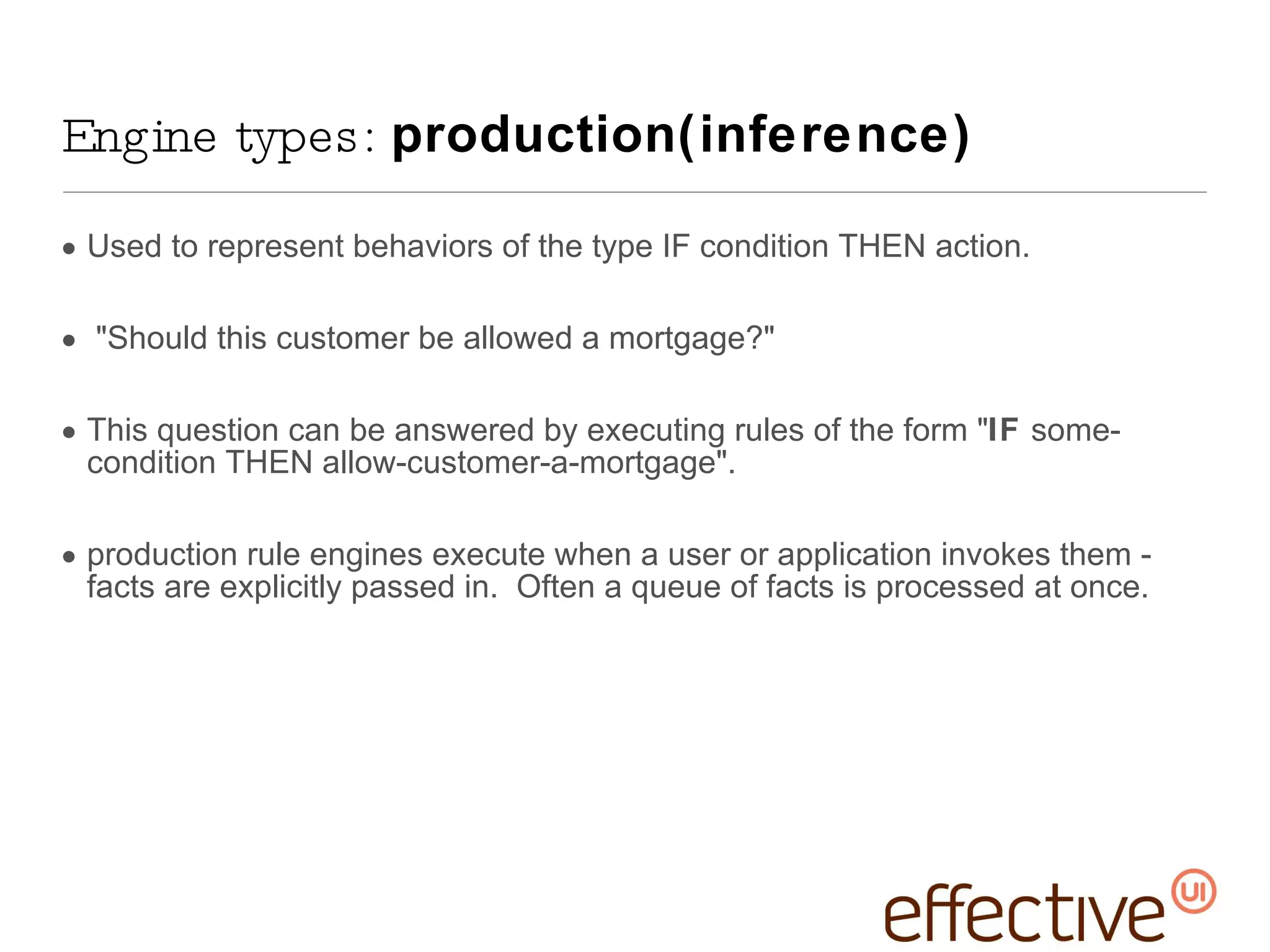 Used to represent behaviors of the type IF condition THEN action. &quot;Should this customer be allowed a mortgage?&quot;  This question can be answered by executing rules of the form &quot; IF  some-condition THEN allow-customer-a-mortgage&quot;. production rule engines execute when a user or application invokes them - facts are explicitly passed in.  Often a queue of facts is processed at once. Engine types:  production(inference) 