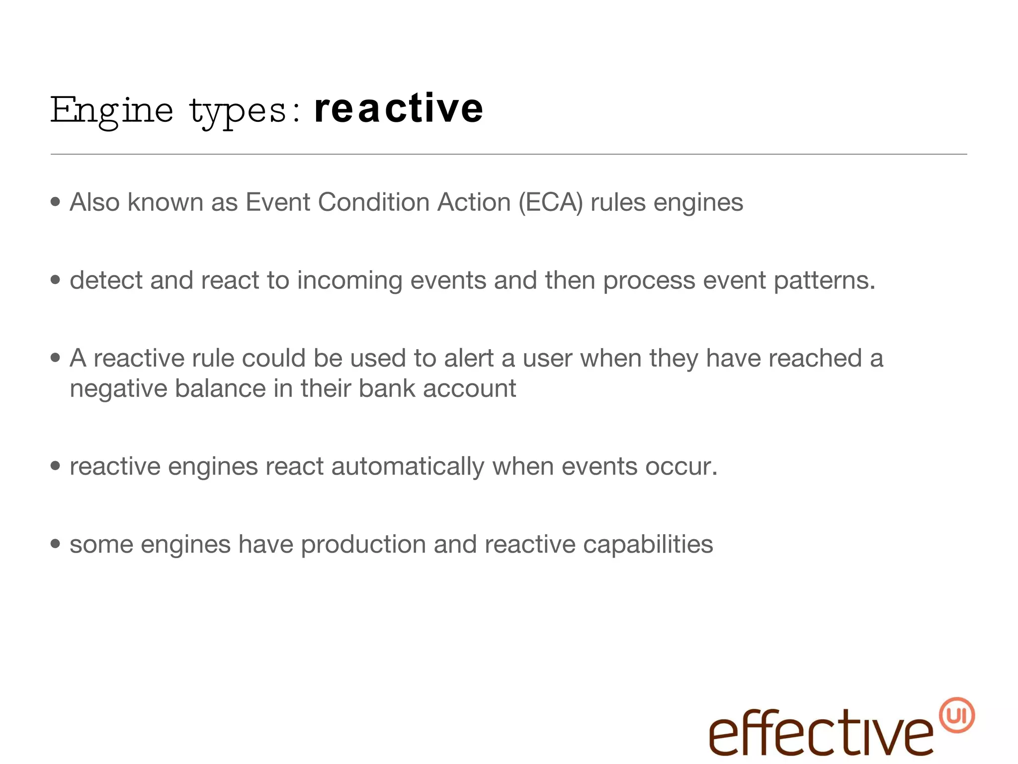 Engine types:  reactive Also known as Event Condition Action (ECA) rules engines detect and react to incoming events and then process event patterns. A reactive rule could be used to alert a user when they have reached a negative balance in their bank account reactive engines react automatically when events occur. some engines have production and reactive capabilities 
