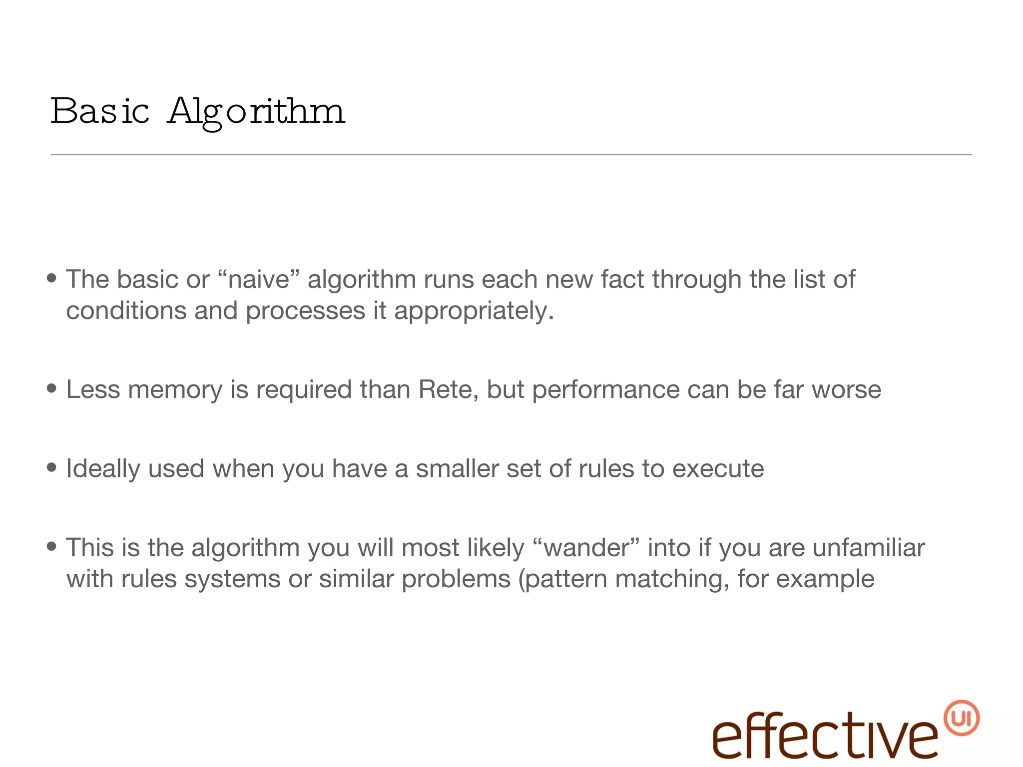 Basic Algorithm The basic or “naive” algorithm runs each new fact through the list of conditions and processes it appropriately. Less memory is required than Rete, but performance can be far worse Ideally used when you have a smaller set of rules to execute This is the algorithm you will most likely “wander” into if you are unfamiliar with rules systems or similar problems (pattern matching, for example 