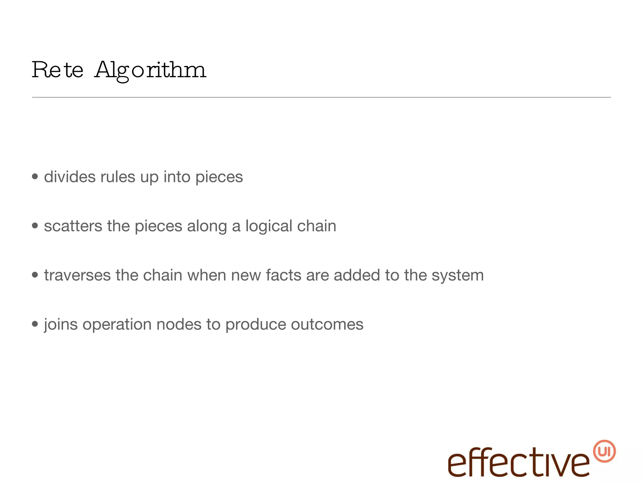 Rete Algorithm divides rules up into pieces scatters the pieces along a logical chain traverses the chain when new facts are added to the system joins operation nodes to produce outcomes 