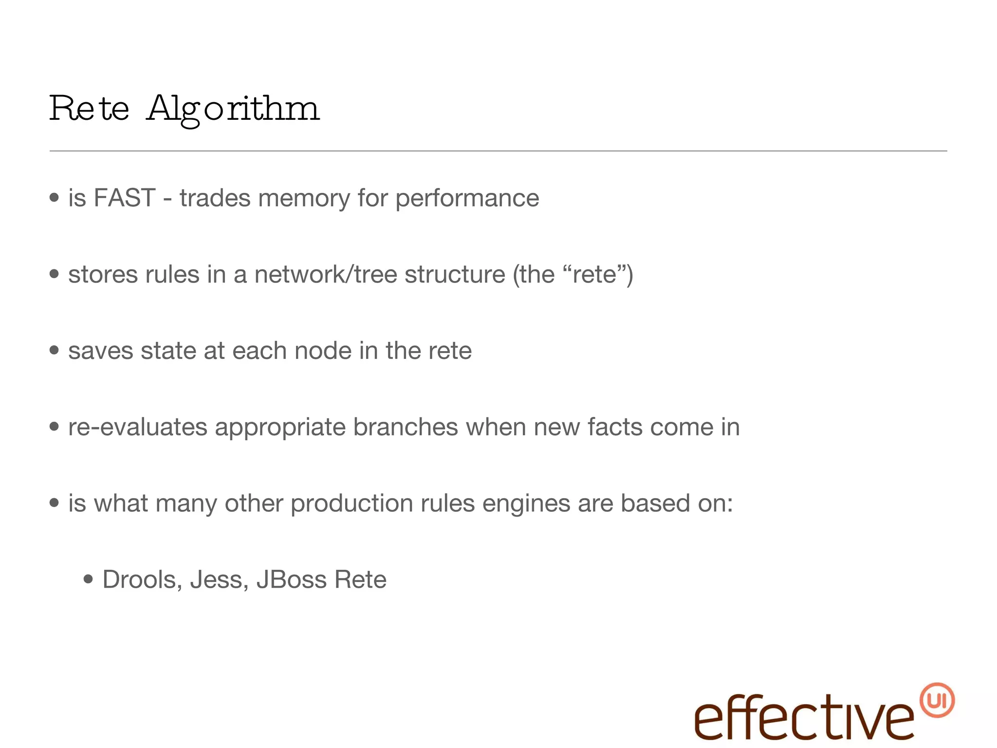 Rete Algorithm is FAST - trades memory for performance stores rules in a network/tree structure (the “rete”) saves state at each node in the rete re-evaluates appropriate branches when new facts come in is what many other production rules engines are based on: Drools, Jess, JBoss Rete 