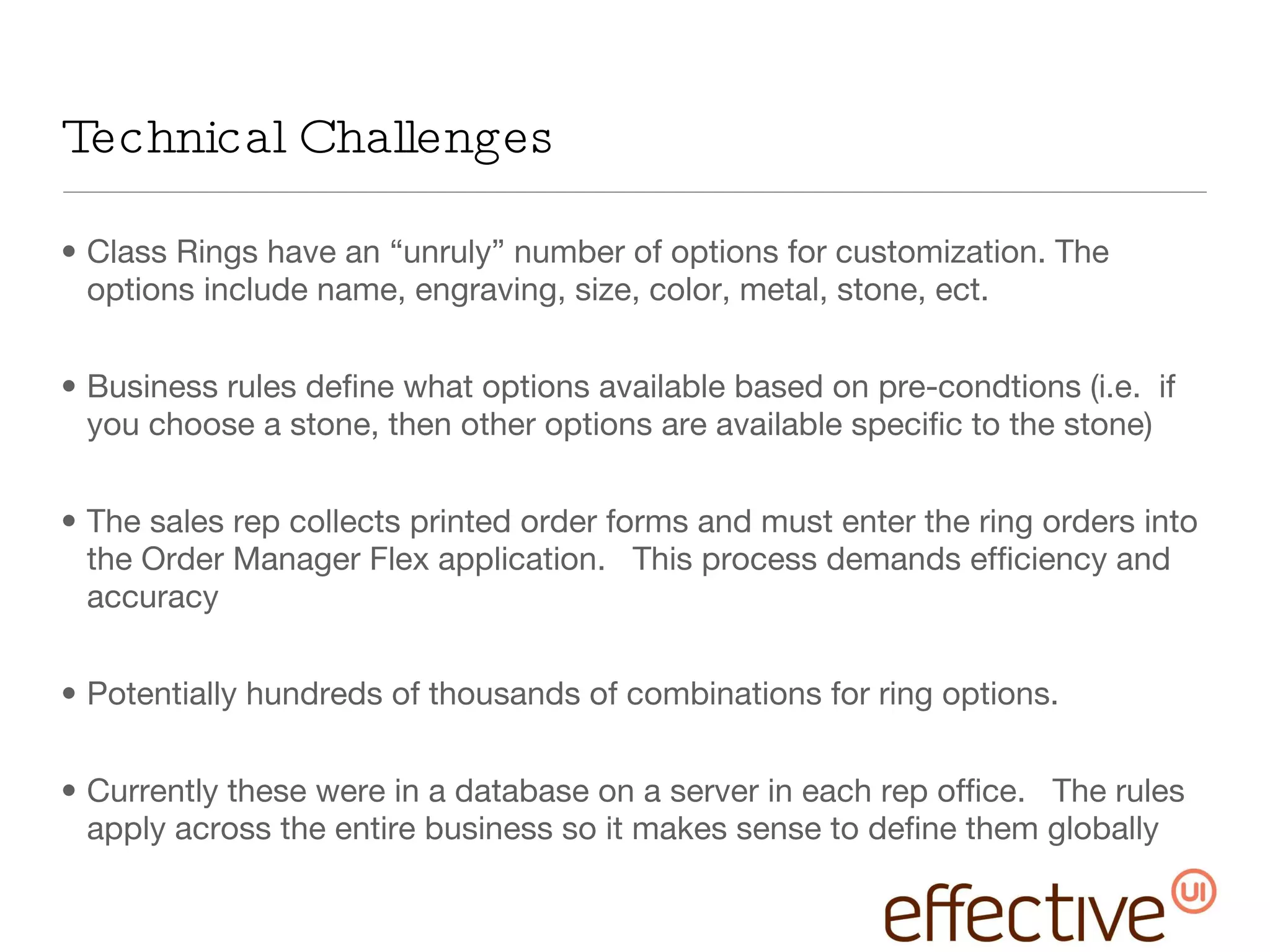 Technical Challenges Class Rings have an “unruly” number of options for customization. The options include name, engraving, size, color, metal, stone, ect. Business rules define what options available based on pre-condtions (i.e.  if you choose a stone, then other options are available specific to the stone) The sales rep collects printed order forms and must enter the ring orders into the Order Manager Flex application.  This process demands efficiency and accuracy Potentially hundreds of thousands of combinations for ring options.  Currently these were in a database on a server in each rep office.  The rules apply across the entire business so it makes sense to define them globally 