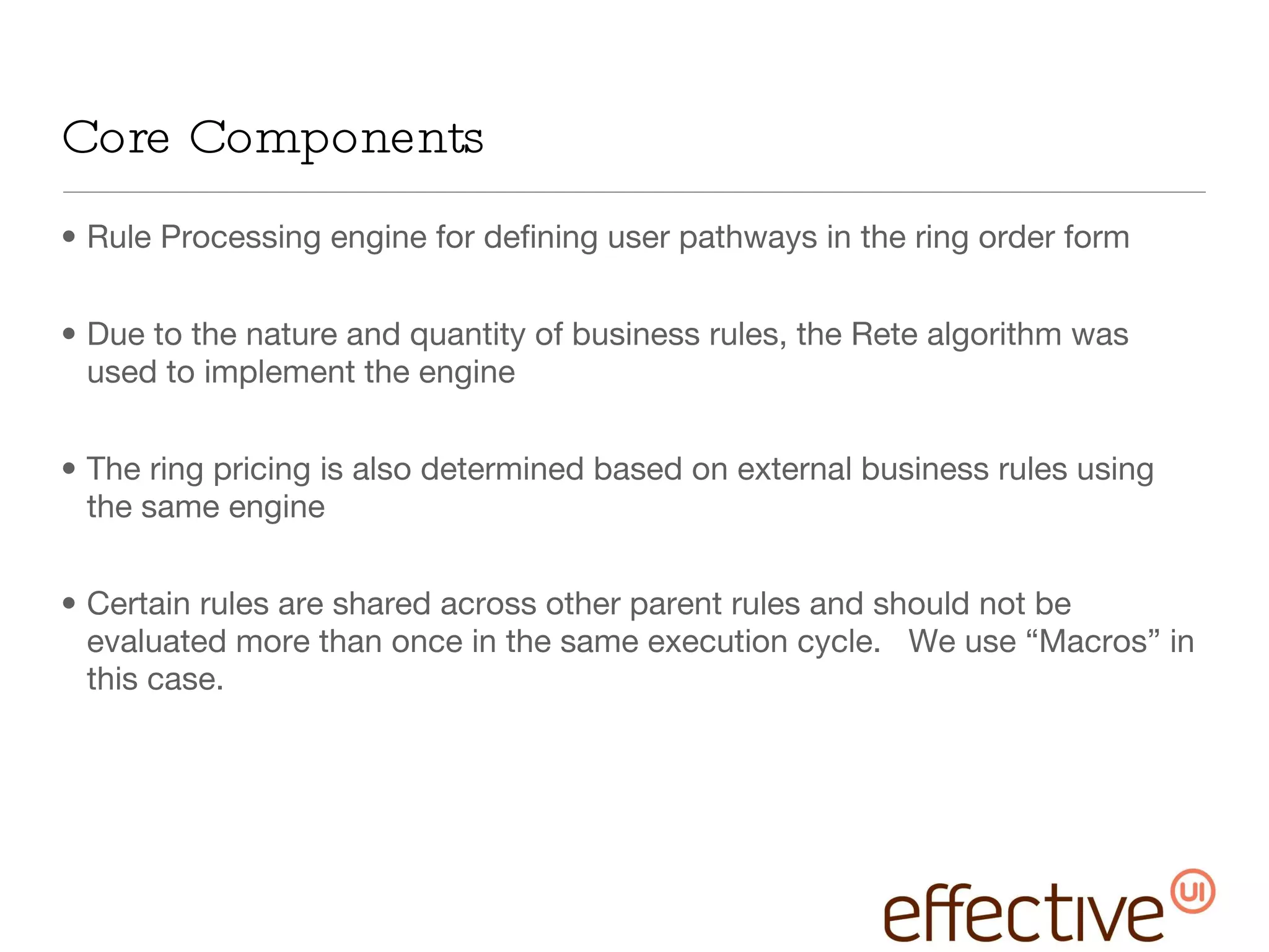 Core Components Rule Processing engine for defining user pathways in the ring order form Due to the nature and quantity of business rules, the Rete algorithm was used to implement the engine The ring pricing is also determined based on external business rules using the same engine Certain rules are shared across other parent rules and should not be evaluated more than once in the same execution cycle.  We use “Macros” in this case. 