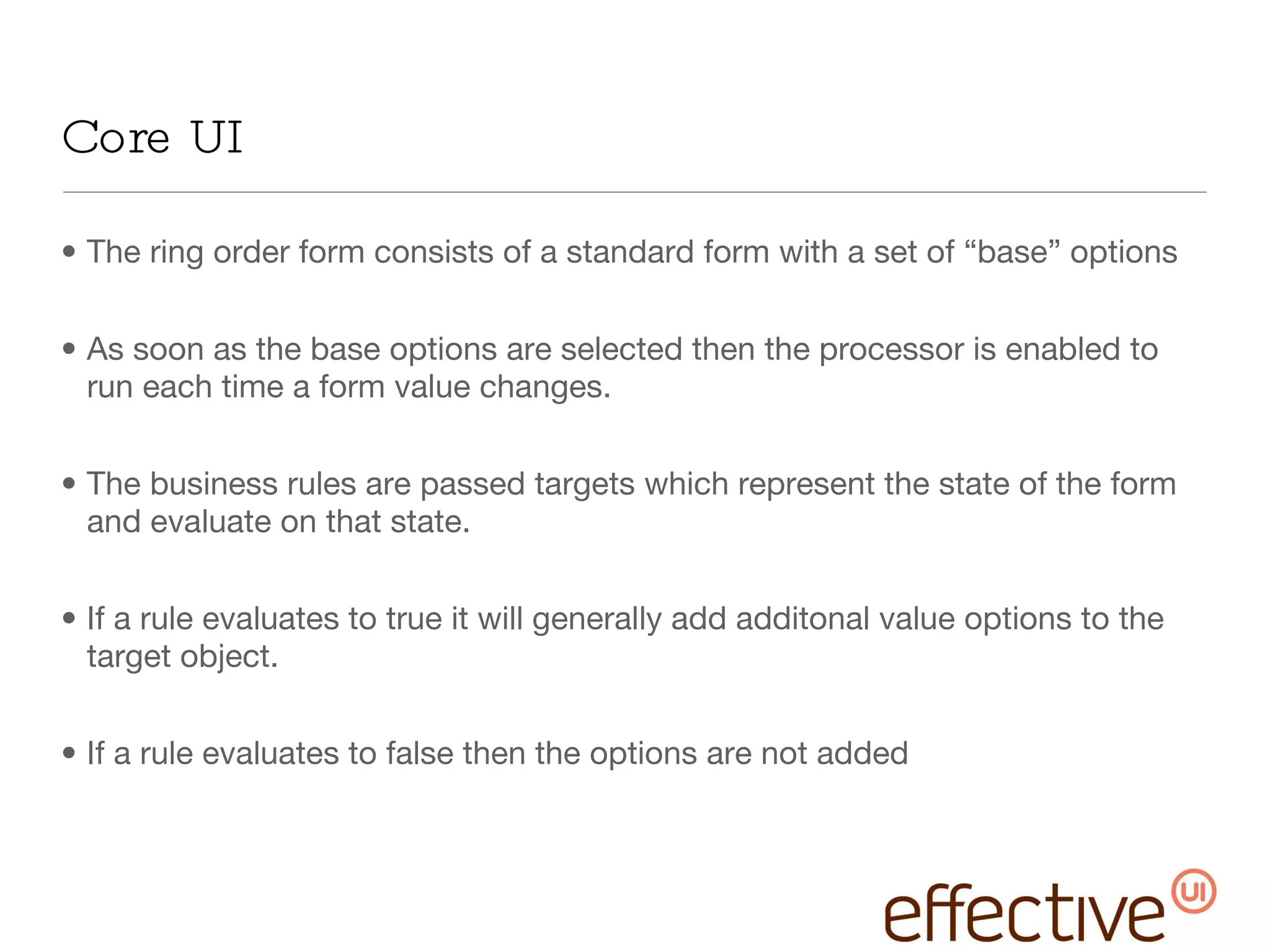 Core UI The ring order form consists of a standard form with a set of “base” options As soon as the base options are selected then the processor is enabled to run each time a form value changes. The business rules are passed targets which represent the state of the form and evaluate on that state.  If a rule evaluates to true it will generally add additonal value options to the target object. If a rule evaluates to false then the options are not added 