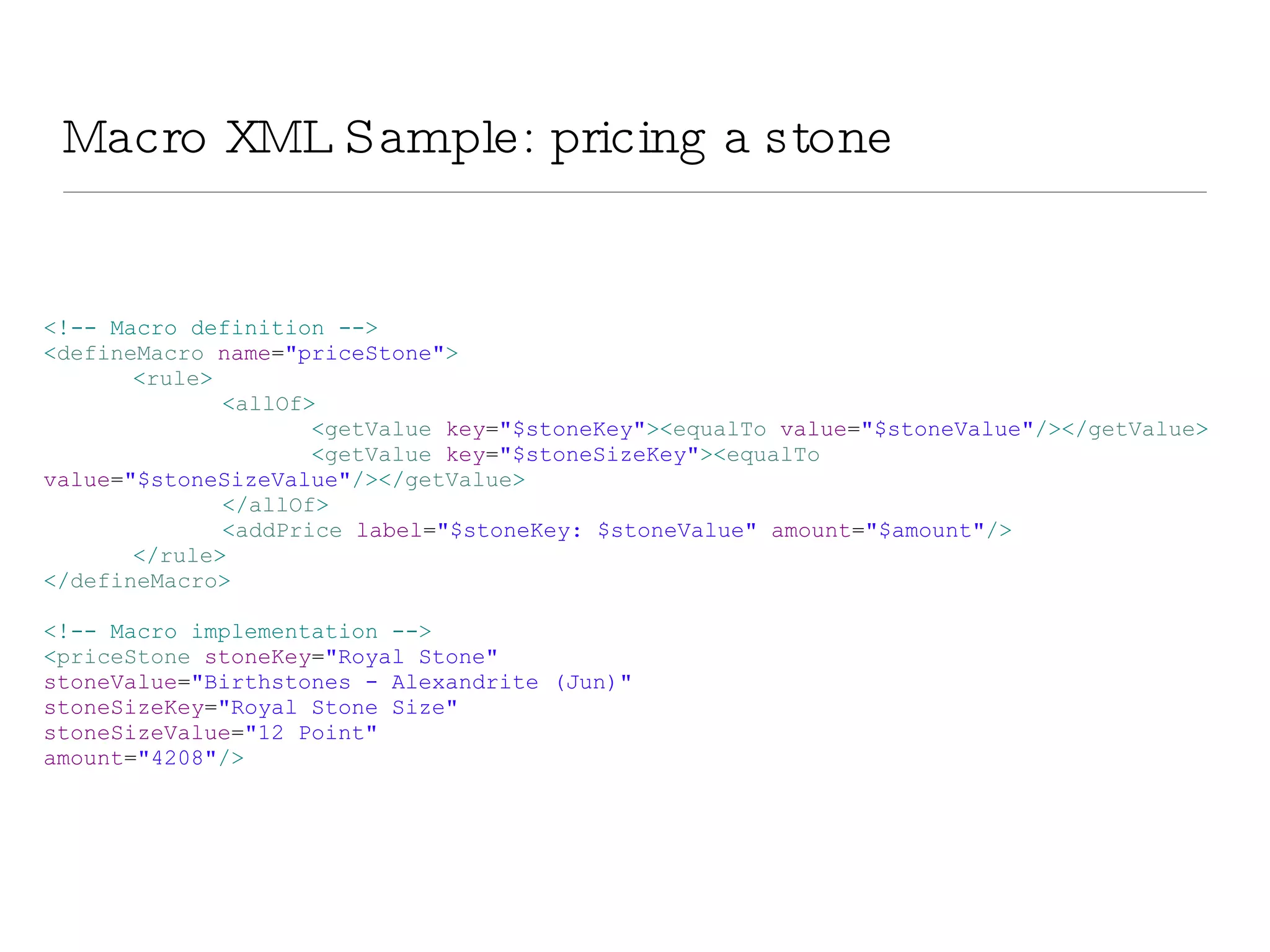 Macro XML Sample: pricing a stone <!-- Macro definition --> < defineMacro  name = &quot;priceStone&quot; > < rule > < allOf > < getValue  key = &quot;$stoneKey&quot; >< equalTo  value = &quot;$stoneValue&quot; /></ getValue > < getValue  key = &quot;$stoneSizeKey&quot; >< equalTo  value = &quot;$stoneSizeValue&quot; /></ getValue > </ allOf > < addPrice  label = &quot;$stoneKey: $stoneValue&quot;  amount = &quot;$amount&quot; /> </ rule > </ defineMacro > <!-- Macro implementation --> < priceStone  stoneKey = &quot;Royal Stone&quot;  stoneValue = &quot;Birthstones - Alexandrite (Jun)&quot;  stoneSizeKey = &quot;Royal Stone Size&quot;  stoneSizeValue = &quot;12 Point&quot;  amount = &quot;4208&quot; /> 