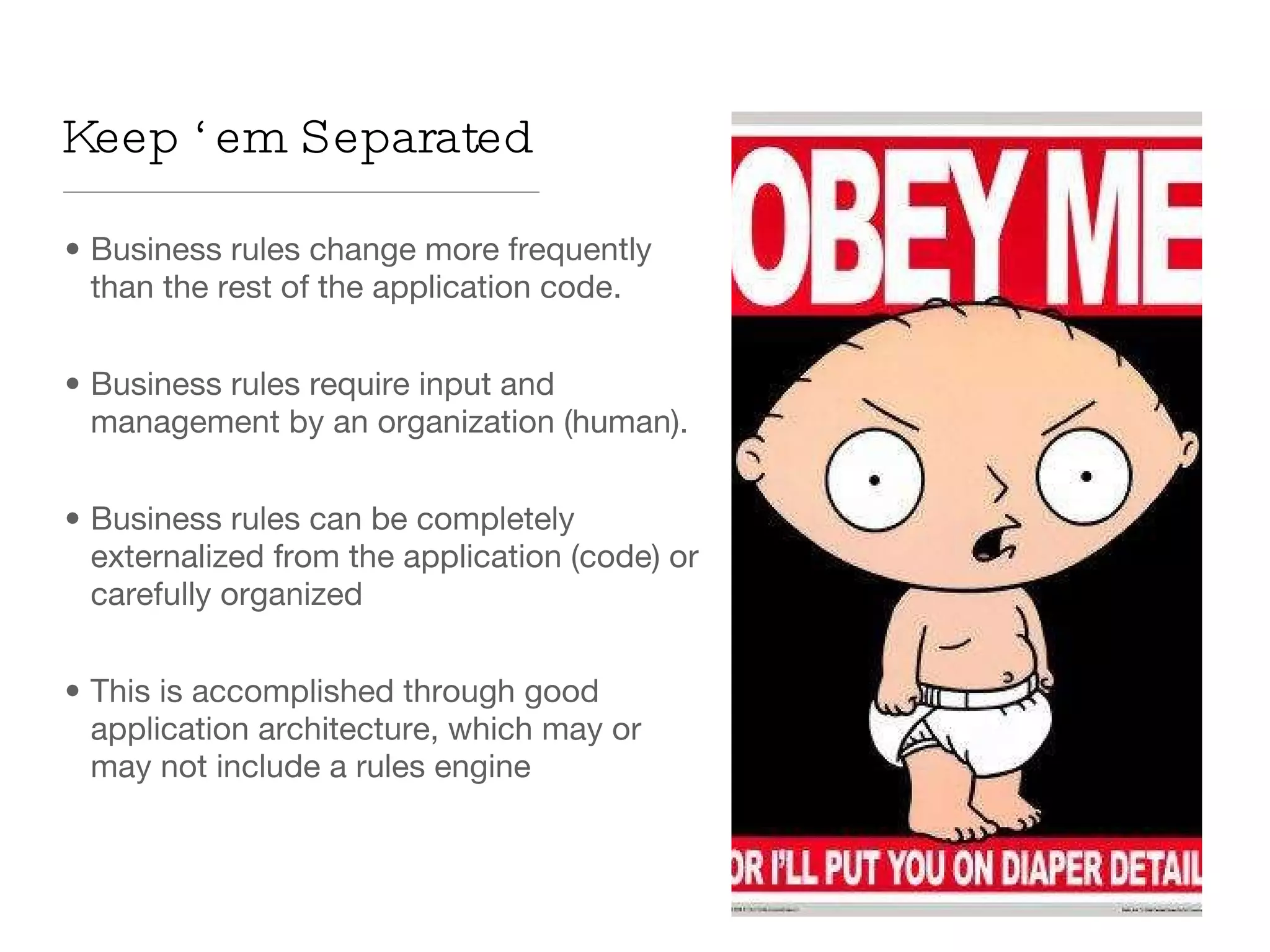 Business rules change more frequently than the rest of the application code. Business rules require input and management by an organization (human). Business rules can be completely externalized from the application (code) or carefully organized This is accomplished through good application architecture, which may or may not include a rules engine Keep ‘em Separated 