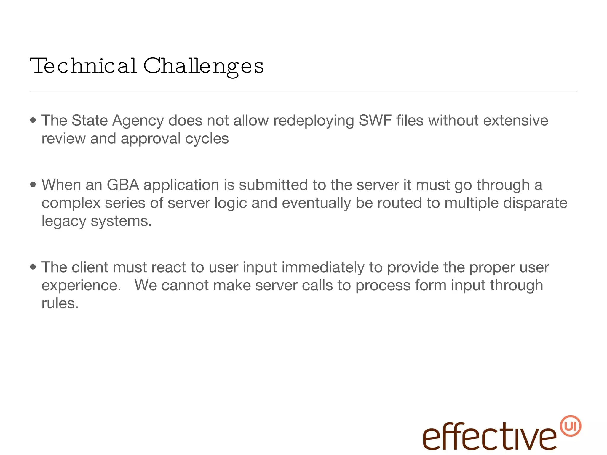 Technical Challenges The State Agency does not allow redeploying SWF files without extensive review and approval cycles When an GBA application is submitted to the server it must go through a complex series of server logic and eventually be routed to multiple disparate legacy systems. The client must react to user input immediately to provide the proper user experience.  We cannot make server calls to process form input through rules. 