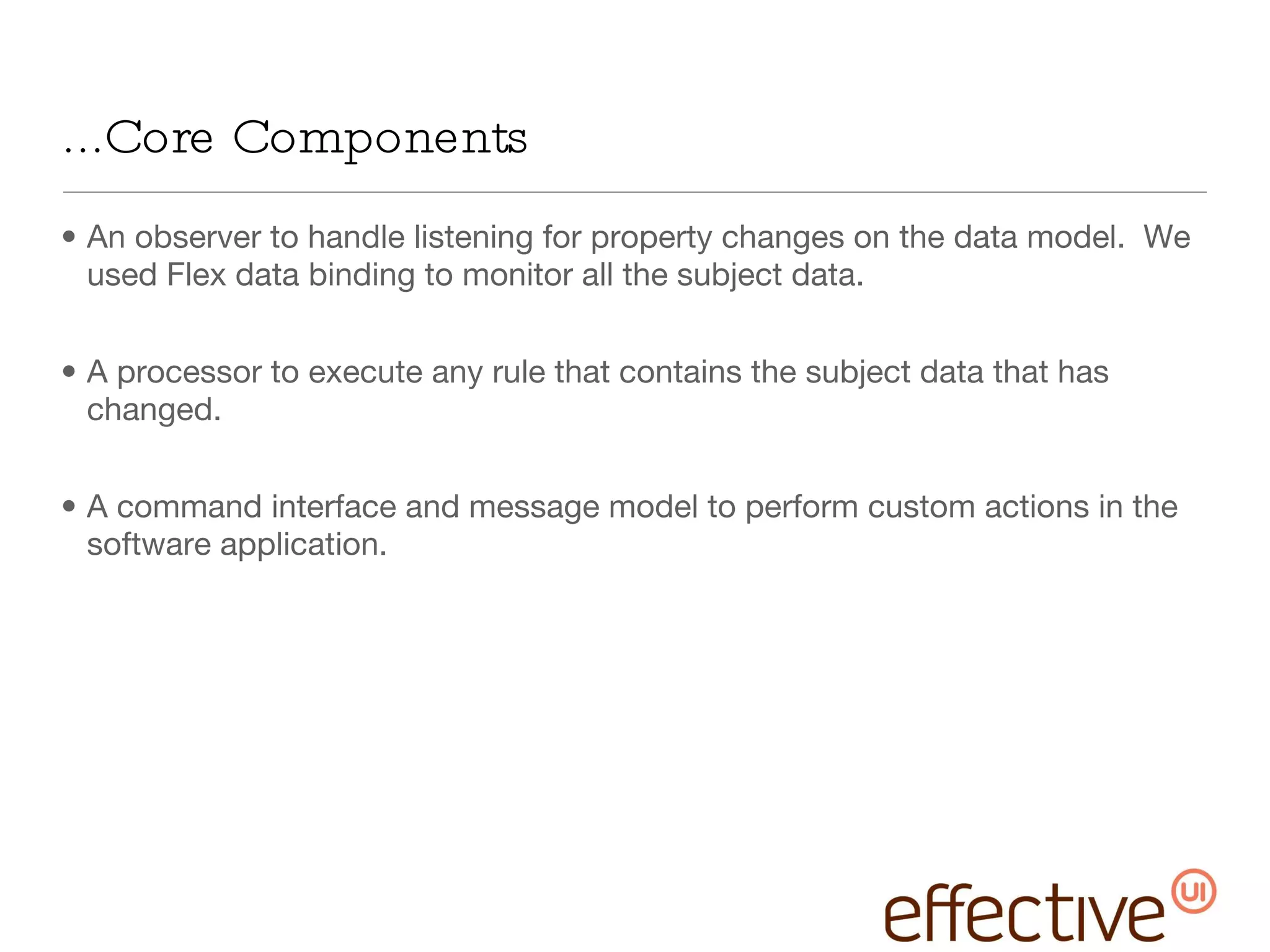 ...Core Components An observer to handle listening for property changes on the data model.  We used Flex data binding to monitor all the subject data.  A processor to execute any rule that contains the subject data that has changed.  A command interface and message model to perform custom actions in the software application. 