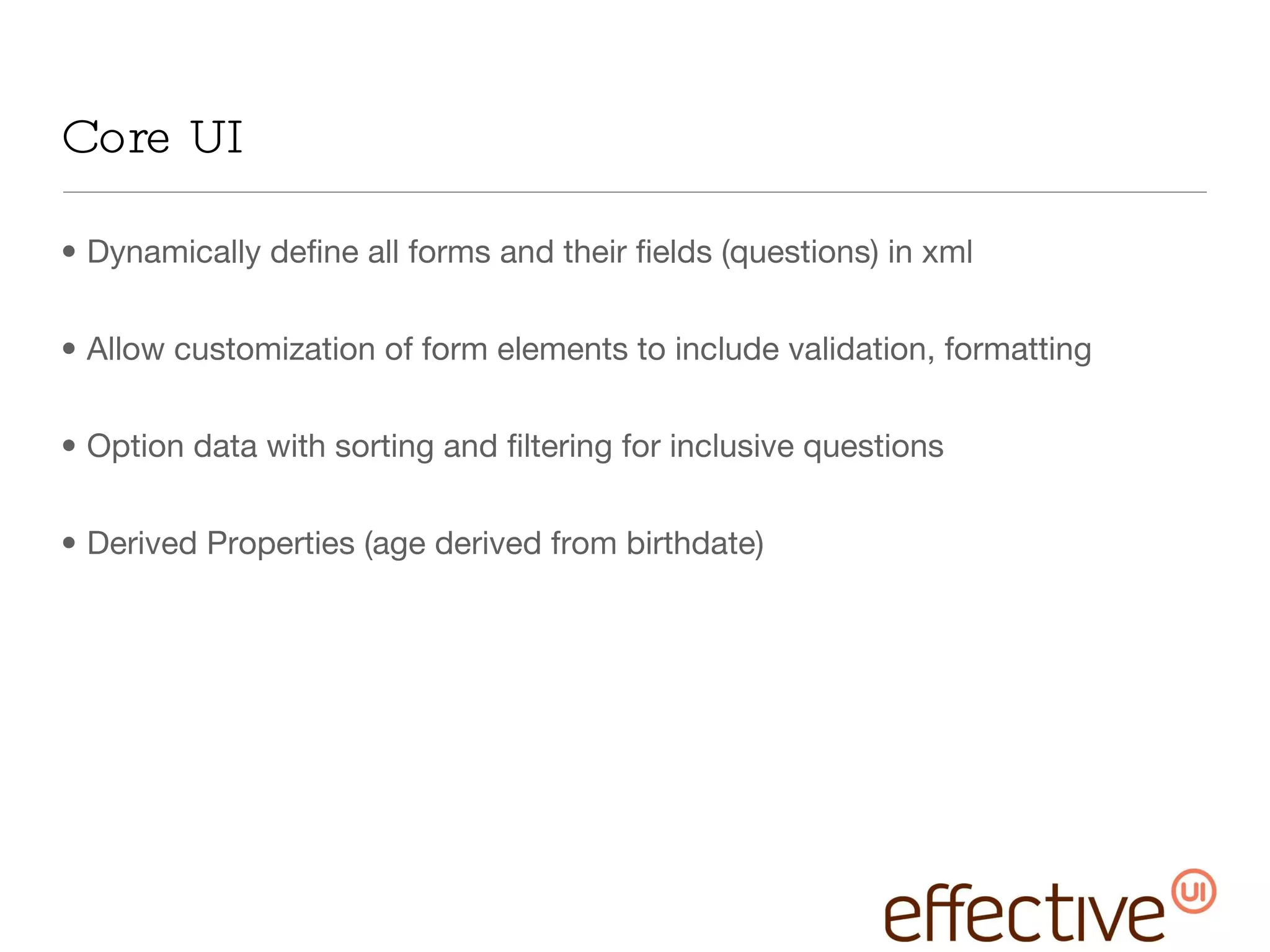 Core UI Dynamically define all forms and their fields (questions) in xml Allow customization of form elements to include validation, formatting Option data with sorting and filtering for inclusive questions Derived Properties (age derived from birthdate) 