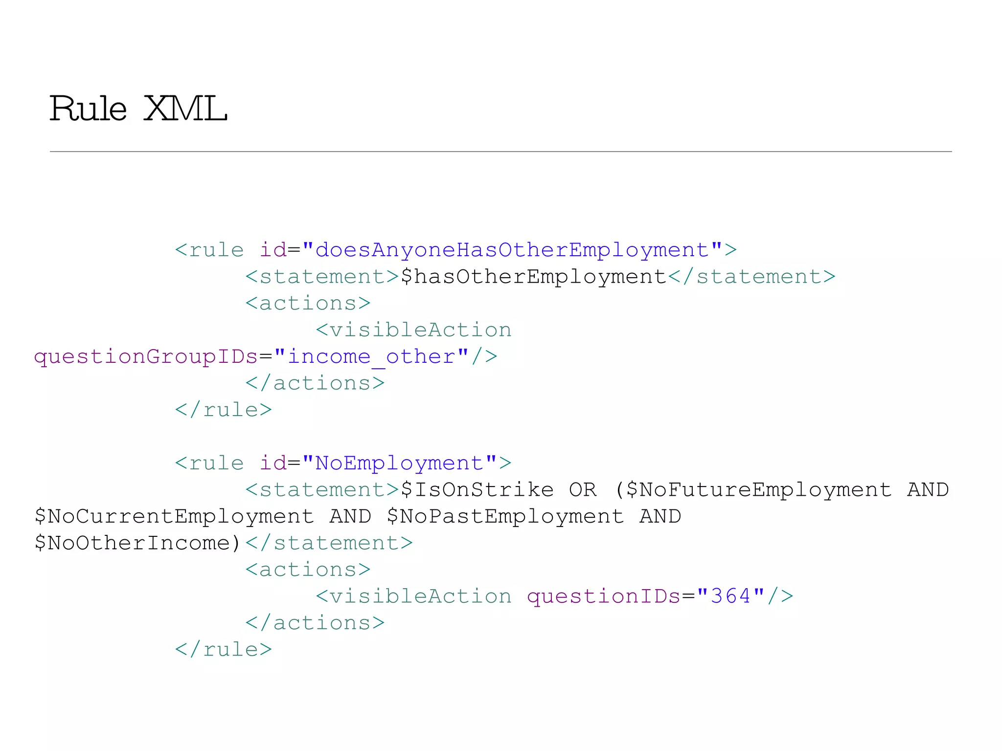 Rule XML < rule  id = &quot;doesAnyoneHasOtherEmployment&quot; > < statement > $hasOtherEmployment </ statement > < actions > < visibleAction  questionGroupIDs = &quot;income_other&quot; /> </ actions > </ rule > < rule  id = &quot;NoEmployment&quot; > < statement > $IsOnStrike OR ($NoFutureEmployment AND $NoCurrentEmployment AND $NoPastEmployment AND $NoOtherIncome) </ statement > < actions > < visibleAction  questionIDs = &quot;364&quot; /> </ actions > </ rule >   