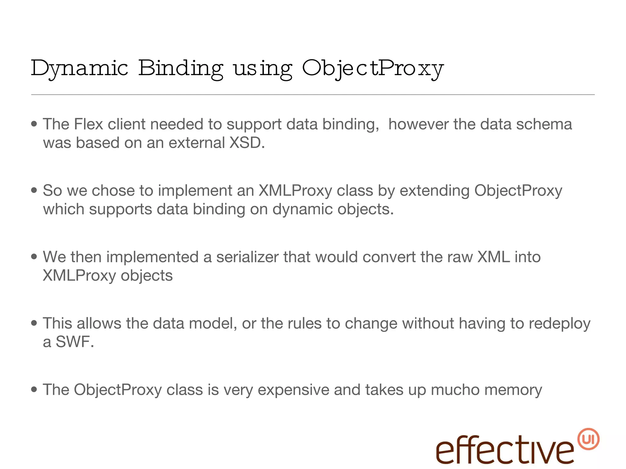 Dynamic Binding using ObjectProxy The Flex client needed to support data binding,  however the data schema was based on an external XSD. So we chose to implement an XMLProxy class by extending ObjectProxy which supports data binding on dynamic objects. We then implemented a serializer that would convert the raw XML into XMLProxy objects This allows the data model, or the rules to change without having to redeploy a SWF. The ObjectProxy class is very expensive and takes up mucho memory 