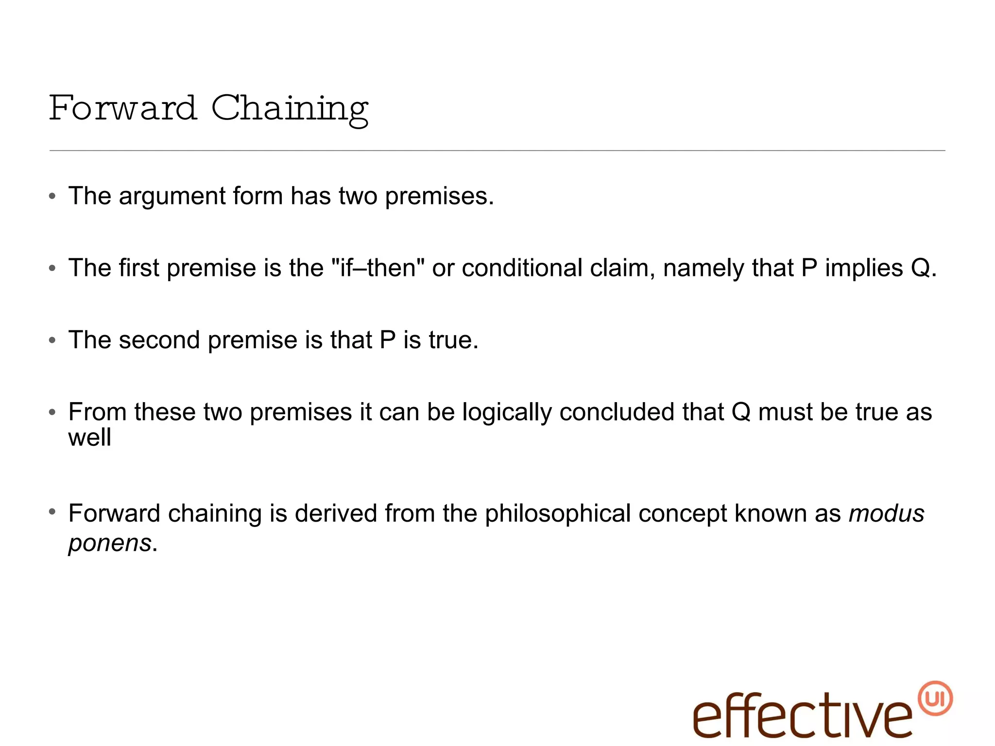 Forward Chaining The argument form has two premises.  The first premise is the &quot;if–then&quot; or conditional claim, namely that P implies Q.  The second premise is that P is true. From these two premises it can be logically concluded that Q must be true as well Forward chaining is derived from the philosophical concept known as  modus ponens . 