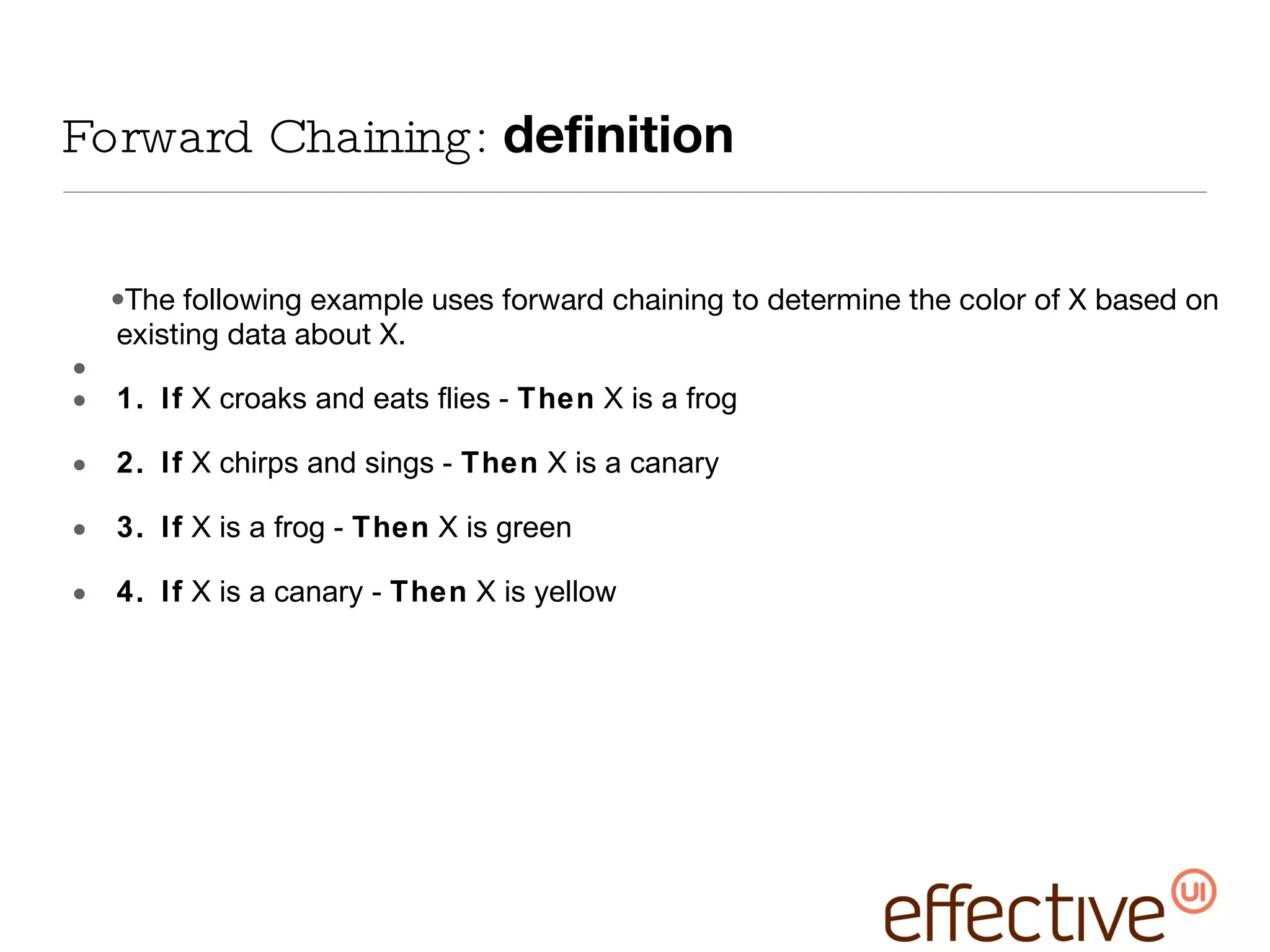 Forward Chaining:  definition The following example uses forward chaining to determine the color of X based on existing data about X. 1. If  X croaks and eats flies -  Then  X is a frog 2. If  X chirps and sings -  Then  X is a canary 3. If  X is a frog -  Then  X is green 4. If  X is a canary -  Then  X is yellow 