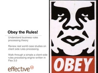 Obey the Rules! Understand business rules processing theory Review real world case studies on client side rules processing. Walk through a simple a client-side rules processing engine written in Flex 3.0 
