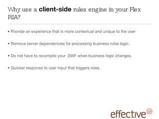 Why use a  client-side  rules engine in your Flex RIA? Provide an experience that is more contextual and unique to the user Remove server dependencies for processing business rules logic. Do not have to recompile your .SWF when business logic changes. Quicker response to user input that triggers rules. 