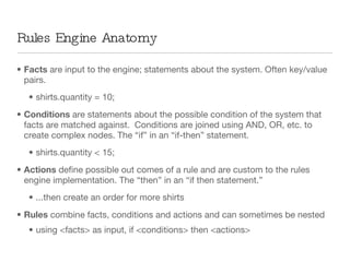 Rules Engine Anatomy Facts  are input to the engine; statements about the system. Often key/value pairs. shirts.quantity = 10; Conditions  are statements about the possible condition of the system that facts are matched against.  Conditions are joined using AND, OR, etc. to create complex nodes. The “if” in an “if-then” statement. shirts.quantity < 15; Actions  define possible out comes of a rule and are custom to the rules engine implementation. The “then” in an “if then statement.” ...then create an order for more shirts  Rules  combine facts, conditions and actions and can sometimes be nested using <facts> as input, if <conditions> then <actions> 