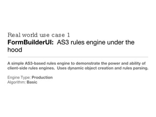 Real world use case 1 FormBuilderUI:  AS3 rules engine under the hood A simple AS3-based rules engine to demonstrate the power and ability of client-side rules engines.  Uses dynamic object creation and rules parsing. Engine Type:  Production Algorithm:  Basic 