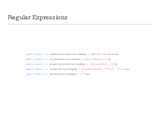 Regular Expressions public   static   var  andOrTrueFalsePattern:RegExp =  /AND|OR|true|false/ gi; public   static   var  ruleTokenPattern:RegExp =  /\$([a-zA-Z0-9_]+)/ g; public   static   var  propertyTokenPattern:RegExp =  /\@([a-zA-Z0-9_.]+)/ g; public   static   var  nonSpaceGroups:RegExp =  /([\$\@a-zA-Z0-9_.'&quot;]+)([^ \n\r])/ gi; public   static   var  quotesPattern:RegExp =  /'|&quot;/ gi; 