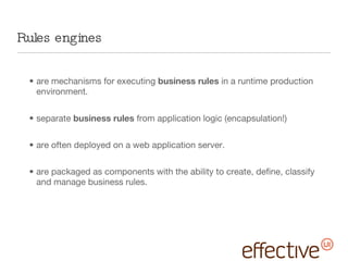 Rules engines  are mechanisms for executing  business rules  in a runtime production environment.  separate  business rules  from application logic (encapsulation!) are often deployed on a web application server. are packaged as components with the ability to create, define, classify and manage business rules. 