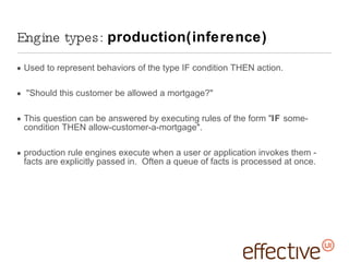 Used to represent behaviors of the type IF condition THEN action. &quot;Should this customer be allowed a mortgage?&quot;  This question can be answered by executing rules of the form &quot; IF  some-condition THEN allow-customer-a-mortgage&quot;. production rule engines execute when a user or application invokes them - facts are explicitly passed in.  Often a queue of facts is processed at once. Engine types:  production(inference) 