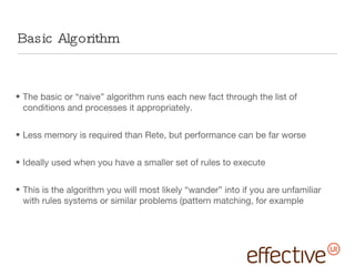 Basic Algorithm The basic or “naive” algorithm runs each new fact through the list of conditions and processes it appropriately. Less memory is required than Rete, but performance can be far worse Ideally used when you have a smaller set of rules to execute This is the algorithm you will most likely “wander” into if you are unfamiliar with rules systems or similar problems (pattern matching, for example 