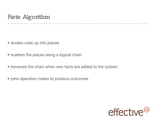 Rete Algorithm divides rules up into pieces scatters the pieces along a logical chain traverses the chain when new facts are added to the system joins operation nodes to produce outcomes 