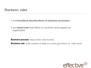 are  formalized specifications of business processes are  statements  that define or constrain some aspect an organization Business rules Business process : keep stores well stocked. Business rule : If the number of shirts in a store gets below 15, order more. 