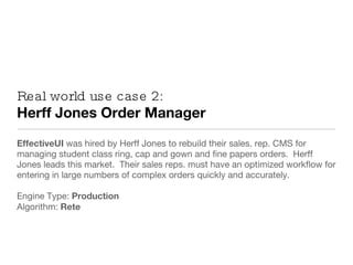 Real world use case 2: Herff Jones Order Manager EffectiveUI  was hired by Herff Jones to rebuild their sales. rep. CMS for managing student class ring, cap and gown and fine papers orders.  Herff Jones leads this market.  Their sales reps. must have an optimized workflow for entering in large numbers of complex orders quickly and accurately. Engine Type:  Production Algorithm:  Rete 