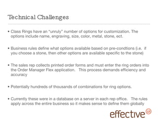 Technical Challenges Class Rings have an “unruly” number of options for customization. The options include name, engraving, size, color, metal, stone, ect. Business rules define what options available based on pre-condtions (i.e.  if you choose a stone, then other options are available specific to the stone) The sales rep collects printed order forms and must enter the ring orders into the Order Manager Flex application.  This process demands efficiency and accuracy Potentially hundreds of thousands of combinations for ring options.  Currently these were in a database on a server in each rep office.  The rules apply across the entire business so it makes sense to define them globally 