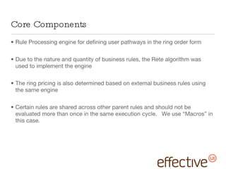Core Components Rule Processing engine for defining user pathways in the ring order form Due to the nature and quantity of business rules, the Rete algorithm was used to implement the engine The ring pricing is also determined based on external business rules using the same engine Certain rules are shared across other parent rules and should not be evaluated more than once in the same execution cycle.  We use “Macros” in this case. 