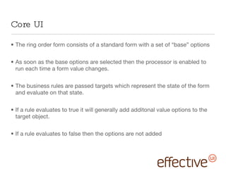 Core UI The ring order form consists of a standard form with a set of “base” options As soon as the base options are selected then the processor is enabled to run each time a form value changes. The business rules are passed targets which represent the state of the form and evaluate on that state.  If a rule evaluates to true it will generally add additonal value options to the target object. If a rule evaluates to false then the options are not added 