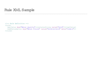Rule XML Sample <!-- Rule definition --> < rule > < getValue  key = &quot;Metal Quality&quot; >< containsString  value = &quot;Gold&quot; /></ getValue > < addValueOption  key = &quot;Metal Finish&quot;  value = &quot;Gold-on-Gold&quot;  meta = &quot;code:2&quot; /> </ rule > 