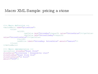 Macro XML Sample: pricing a stone <!-- Macro definition --> < defineMacro  name = &quot;priceStone&quot; > < rule > < allOf > < getValue  key = &quot;$stoneKey&quot; >< equalTo  value = &quot;$stoneValue&quot; /></ getValue > < getValue  key = &quot;$stoneSizeKey&quot; >< equalTo  value = &quot;$stoneSizeValue&quot; /></ getValue > </ allOf > < addPrice  label = &quot;$stoneKey: $stoneValue&quot;  amount = &quot;$amount&quot; /> </ rule > </ defineMacro > <!-- Macro implementation --> < priceStone  stoneKey = &quot;Royal Stone&quot;  stoneValue = &quot;Birthstones - Alexandrite (Jun)&quot;  stoneSizeKey = &quot;Royal Stone Size&quot;  stoneSizeValue = &quot;12 Point&quot;  amount = &quot;4208&quot; /> 