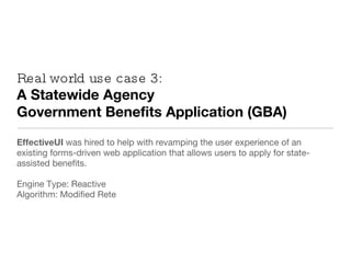 Real world use case 3: A Statewide Agency  Government Benefits Application (GBA) EffectiveUI  was hired to help with revamping the user experience of an existing forms-driven web application that allows users to apply for state-assisted benefits. Engine Type: Reactive Algorithm: Modified Rete 