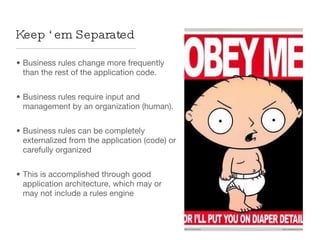 Business rules change more frequently than the rest of the application code. Business rules require input and management by an organization (human). Business rules can be completely externalized from the application (code) or carefully organized This is accomplished through good application architecture, which may or may not include a rules engine Keep ‘em Separated 