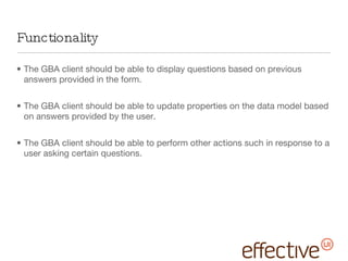 Functionality The GBA client should be able to display questions based on previous answers provided in the form. The GBA client should be able to update properties on the data model based on answers provided by the user. The GBA client should be able to perform other actions such in response to a user asking certain questions. 