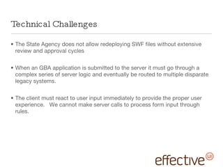 Technical Challenges The State Agency does not allow redeploying SWF files without extensive review and approval cycles When an GBA application is submitted to the server it must go through a complex series of server logic and eventually be routed to multiple disparate legacy systems. The client must react to user input immediately to provide the proper user experience.  We cannot make server calls to process form input through rules. 