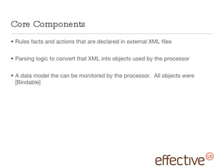 Core Components Rules facts and actions that are declared in external XML files Parsing logic to convert that XML into objects used by the processor A data model the can be monitored by the processor.  All objects were [Bindable] 