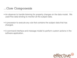 ...Core Components An observer to handle listening for property changes on the data model.  We used Flex data binding to monitor all the subject data.  A processor to execute any rule that contains the subject data that has changed.  A command interface and message model to perform custom actions in the software application. 