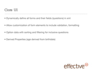 Core UI Dynamically define all forms and their fields (questions) in xml Allow customization of form elements to include validation, formatting Option data with sorting and filtering for inclusive questions Derived Properties (age derived from birthdate) 
