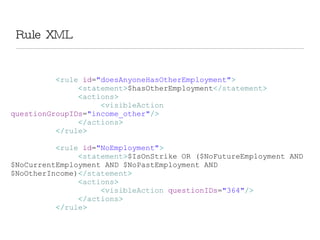 Rule XML < rule  id = &quot;doesAnyoneHasOtherEmployment&quot; > < statement > $hasOtherEmployment </ statement > < actions > < visibleAction  questionGroupIDs = &quot;income_other&quot; /> </ actions > </ rule > < rule  id = &quot;NoEmployment&quot; > < statement > $IsOnStrike OR ($NoFutureEmployment AND $NoCurrentEmployment AND $NoPastEmployment AND $NoOtherIncome) </ statement > < actions > < visibleAction  questionIDs = &quot;364&quot; /> </ actions > </ rule >   