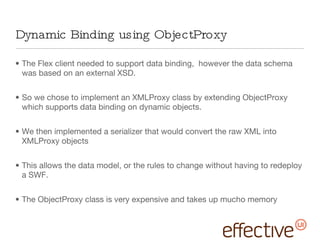 Dynamic Binding using ObjectProxy The Flex client needed to support data binding,  however the data schema was based on an external XSD. So we chose to implement an XMLProxy class by extending ObjectProxy which supports data binding on dynamic objects. We then implemented a serializer that would convert the raw XML into XMLProxy objects This allows the data model, or the rules to change without having to redeploy a SWF. The ObjectProxy class is very expensive and takes up mucho memory 