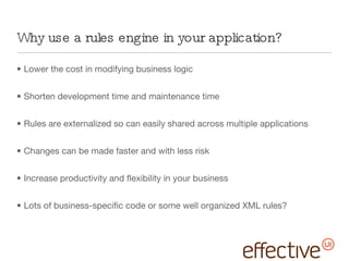 Why use a rules engine in your application? Lower the cost in modifying business logic Shorten development time and maintenance time Rules are externalized so can easily shared across multiple applications Changes can be made faster and with less risk Increase productivity and flexibility in your business Lots of business-specific code or some well organized XML rules? 