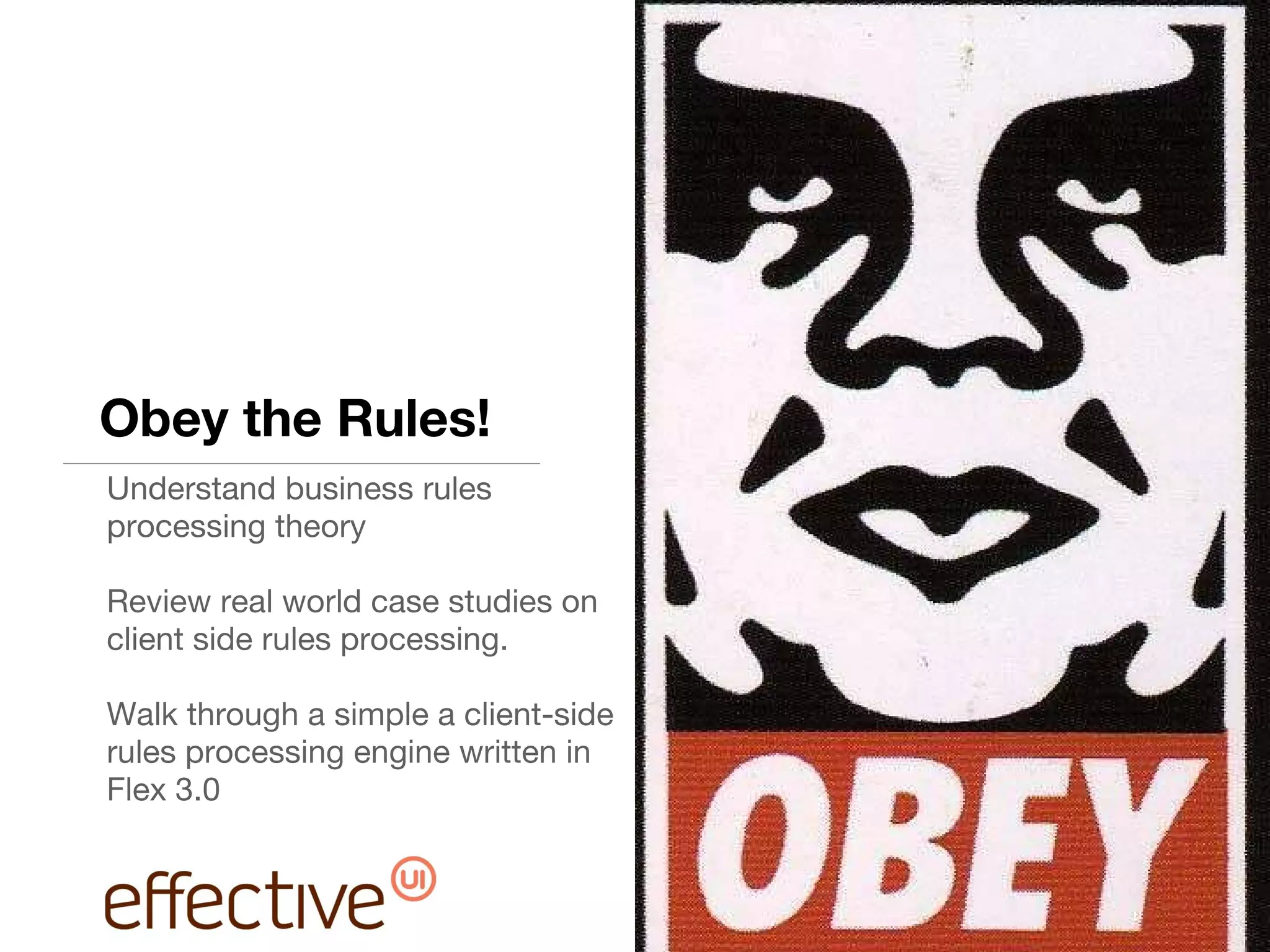 Obey the Rules! Understand business rules processing theory Review real world case studies on client side rules processing. Walk through a simple a client-side rules processing engine written in Flex 3.0 