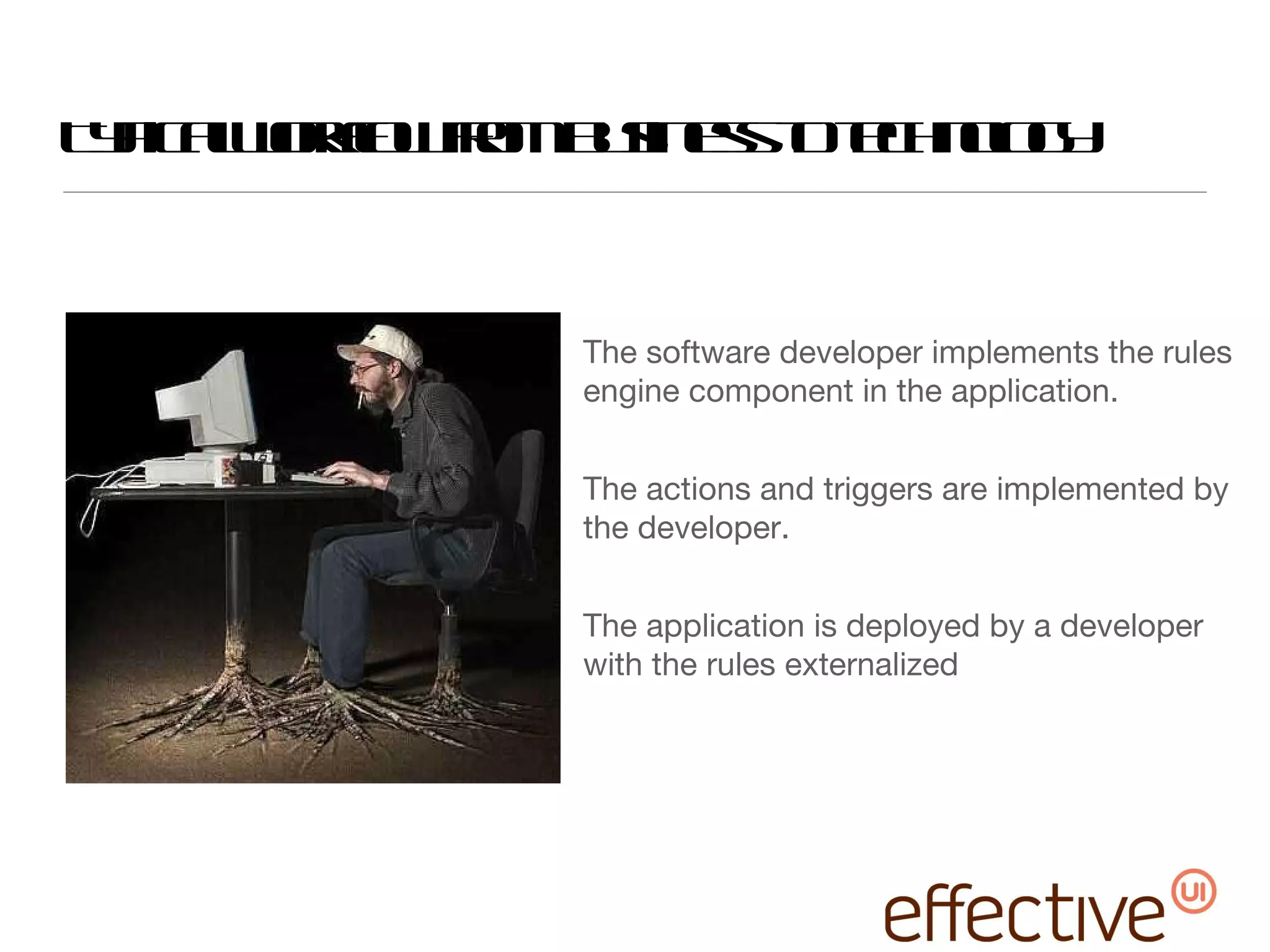 Typical workflow from business to technology The software developer implements the rules engine component in the application. The actions and triggers are implemented by the developer. The application is deployed by a developer with the rules externalized  