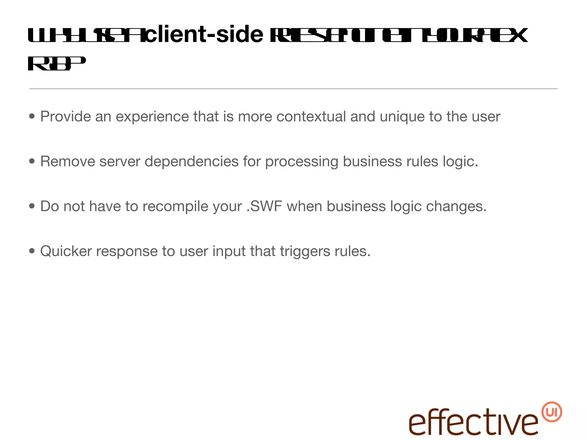 Why use a  client-side  rules engine in your Flex RIA? Provide an experience that is more contextual and unique to the user Remove server dependencies for processing business rules logic. Do not have to recompile your .SWF when business logic changes. Quicker response to user input that triggers rules. 