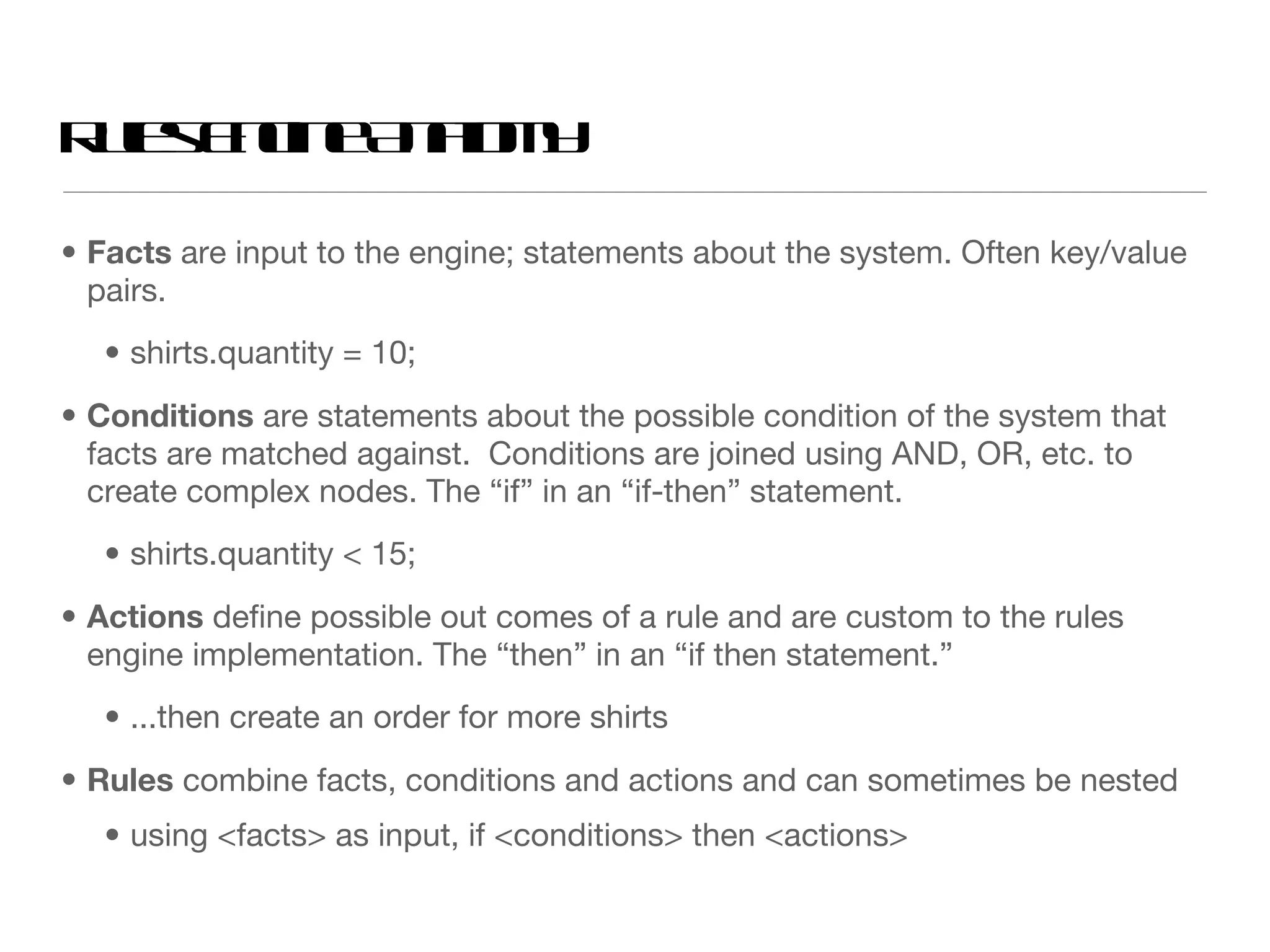 Rules Engine Anatomy Facts  are input to the engine; statements about the system. Often key/value pairs. shirts.quantity = 10; Conditions  are statements about the possible condition of the system that facts are matched against.  Conditions are joined using AND, OR, etc. to create complex nodes. The “if” in an “if-then” statement. shirts.quantity < 15; Actions  define possible out comes of a rule and are custom to the rules engine implementation. The “then” in an “if then statement.” ...then create an order for more shirts  Rules  combine facts, conditions and actions and can sometimes be nested using <facts> as input, if <conditions> then <actions> 